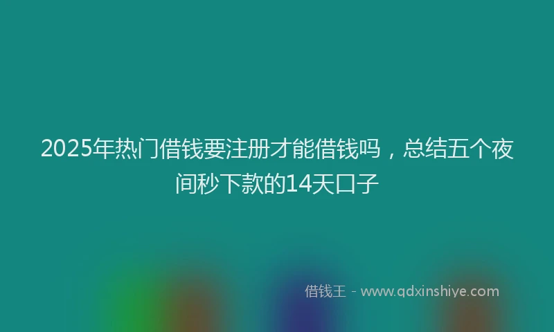 2025年热门借钱要注册才能借钱吗，总结五个夜间秒下款的14天口子