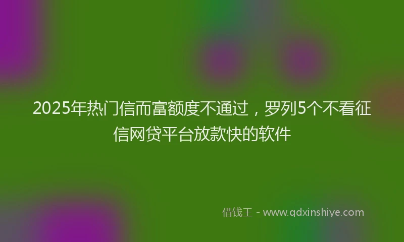 2025年热门信而富额度不通过，罗列5个不看征信网贷平台放款快的软件