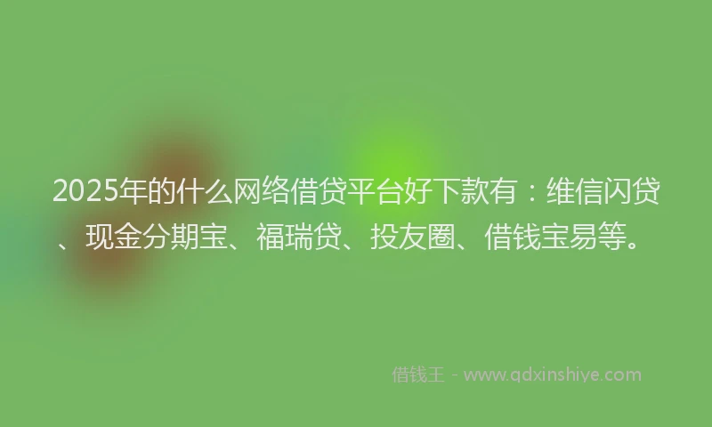 2025年的什么网络借贷平台好下款有：维信闪贷、现金分期宝、福瑞贷、投友圈、借钱宝易等。