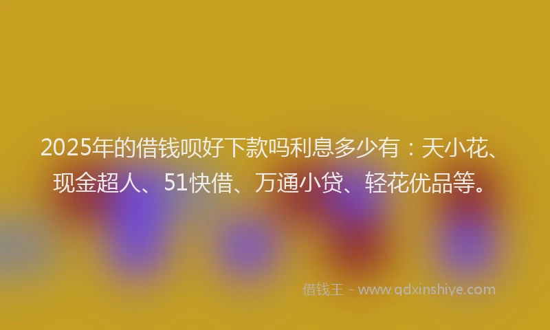 2025年的借钱呗好下款吗利息多少有：天小花、现金超人、51快借、万通小贷、轻花优品等。