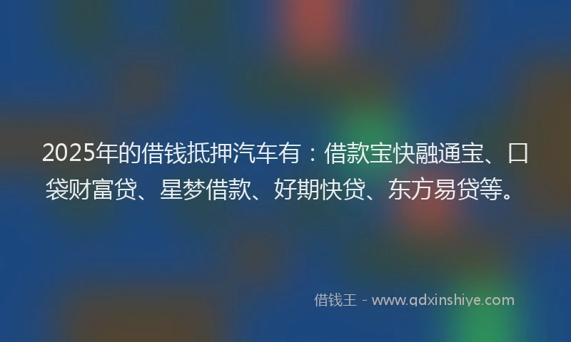 2025年的借钱抵押汽车有：借款宝快融通宝、口袋财富贷、星梦借款、好期快贷、东方易贷等。