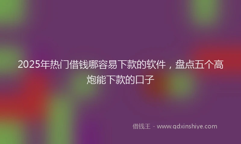 2025年热门借钱哪容易下款的软件，盘点五个高炮能下款的口子