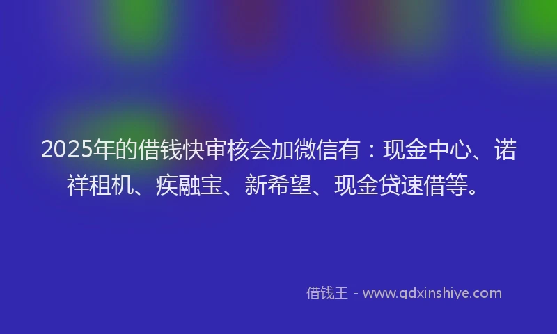 2025年的借钱快审核会加微信有：现金中心、诺祥租机、疾融宝、新希望、现金贷速借等。