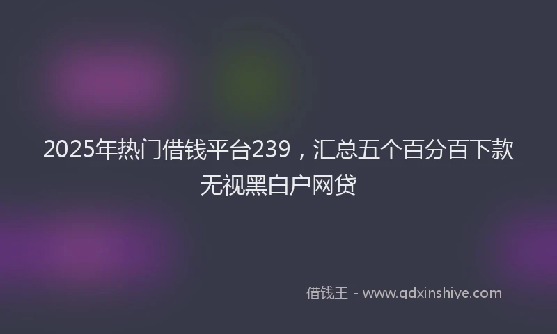 2025年热门借钱平台239，汇总五个百分百下款无视黑白户网贷