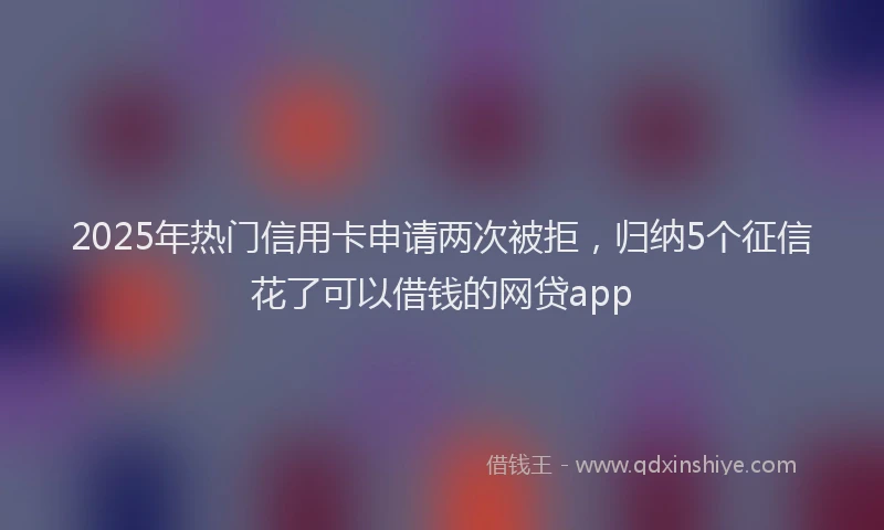 2025年热门信用卡申请两次被拒，归纳5个征信花了可以借钱的网贷app