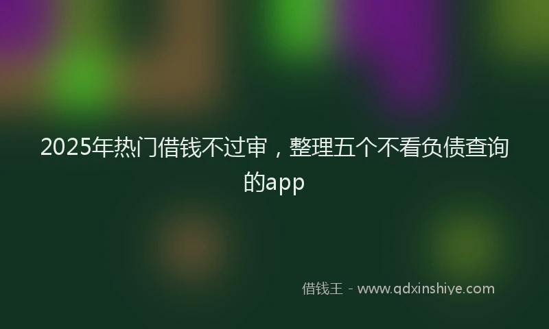 2025年热门借钱不过审，整理五个不看负债查询的app