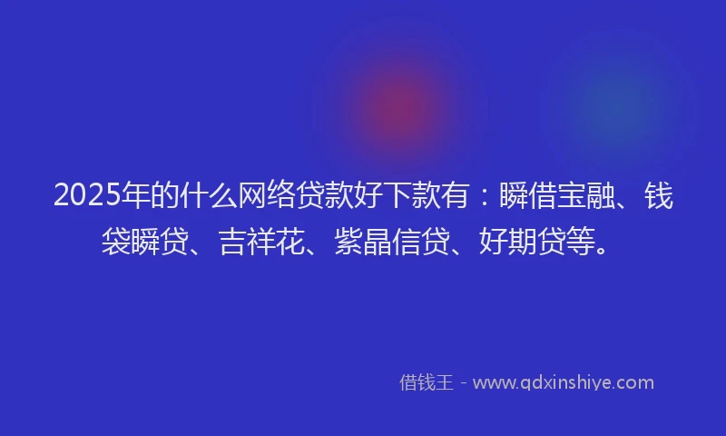 2025年的什么网络贷款好下款有：瞬借宝融、钱袋瞬贷、吉祥花、紫晶信贷、好期贷等。