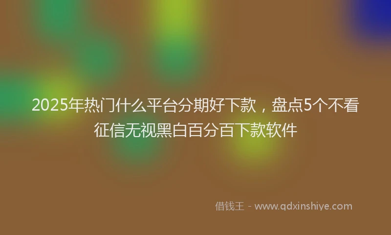 2025年热门什么平台分期好下款，盘点5个不看征信无视黑白百分百下款软件
