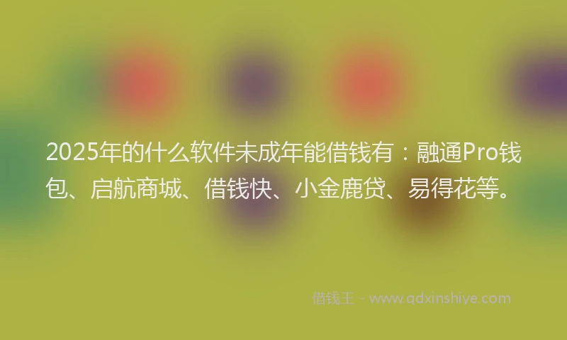 2025年的什么软件未成年能借钱有：融通Pro钱包、启航商城、借钱快、小金鹿贷、易得花等。