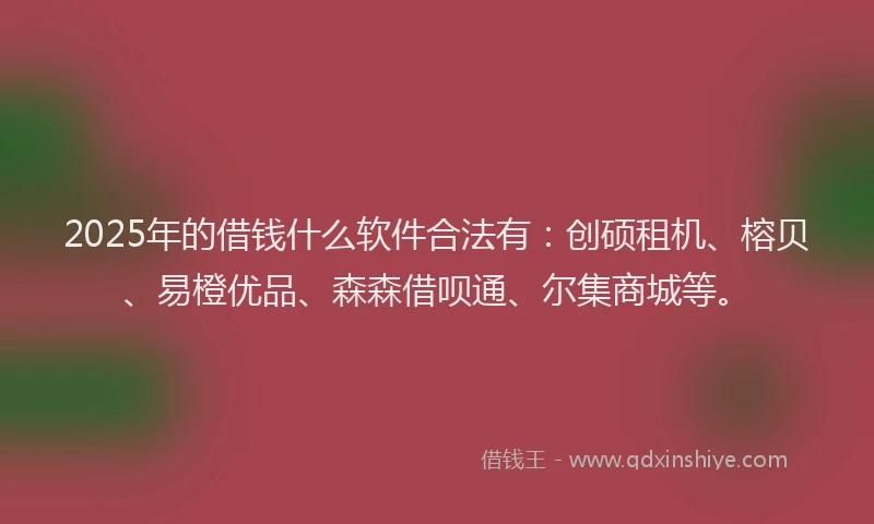 2025年的借钱什么软件合法有：创硕租机、榕贝、易橙优品、森森借呗通、尔集商城等。