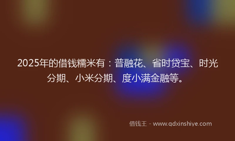 2025年的借钱糯米有：普融花、省时贷宝、时光分期、小米分期、度小满金融等。