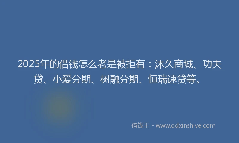 2025年的借钱怎么老是被拒有：沐久商城、功夫贷、小爱分期、树融分期、恒瑞速贷等。