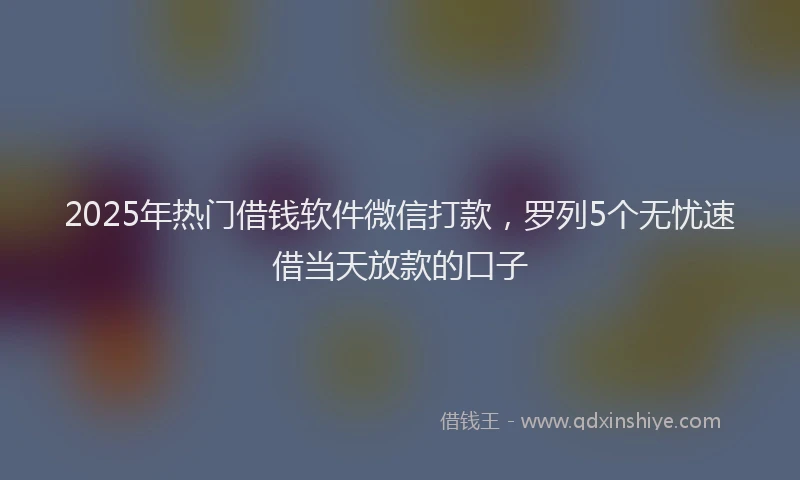 2025年热门借钱软件微信打款，罗列5个无忧速借当天放款的口子
