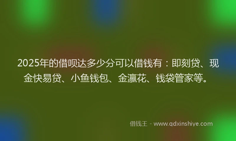 2025年的借呗达多少分可以借钱有：即刻贷、现金快易贷、小鱼钱包、金瀛花、钱袋管家等。