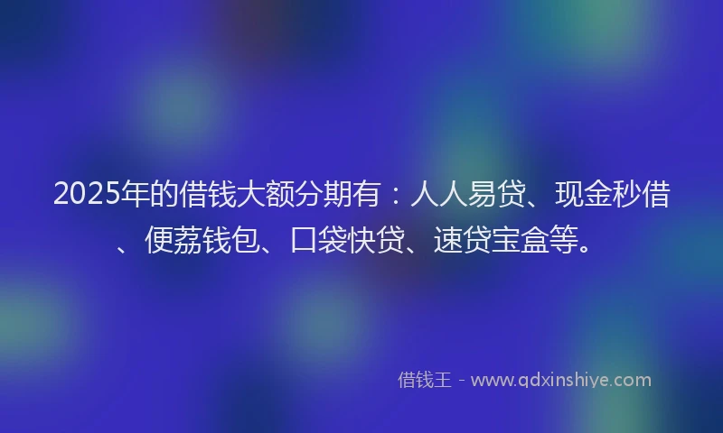 2025年的借钱大额分期有：人人易贷、现金秒借、便荔钱包、口袋快贷、速贷宝盒等。