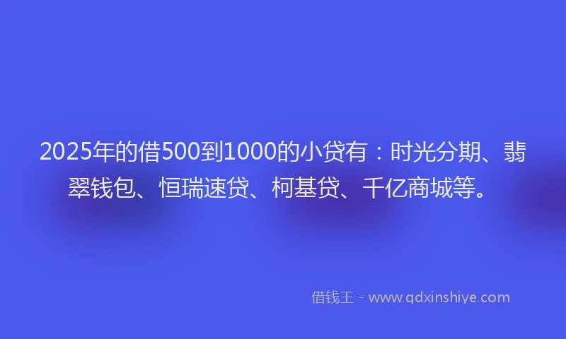 2025年的借500到1000的小贷有：时光分期、翡翠钱包、恒瑞速贷、柯基贷、千亿商城等。