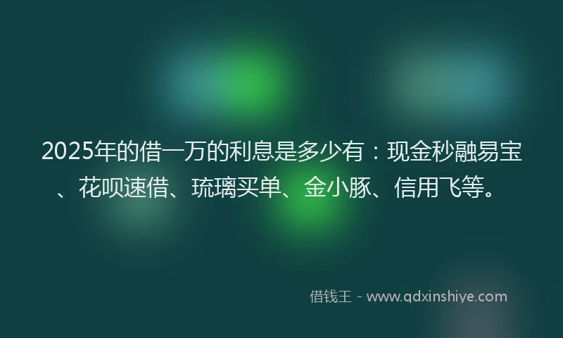 2025年的借一万的利息是多少有：现金秒融易宝、花呗速借、琉璃买单、金小豚、信用飞等。