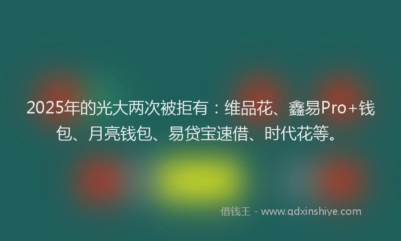 2025年的光大两次被拒有：维品花、鑫易Pro+钱包、月亮钱包、易贷宝速借、时代花等。