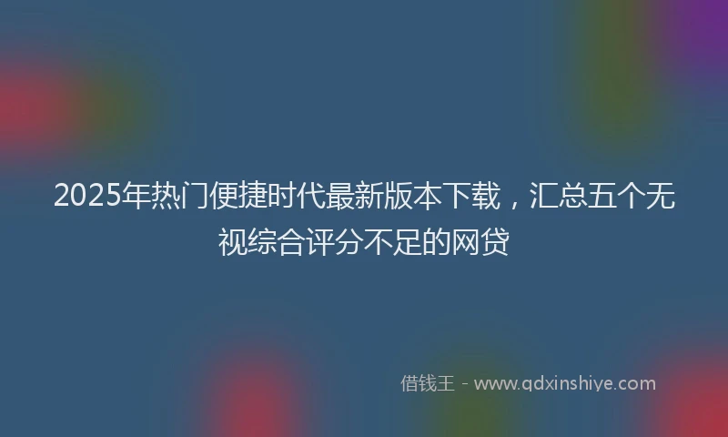 2025年热门便捷时代最新版本下载，汇总五个无视综合评分不足的网贷