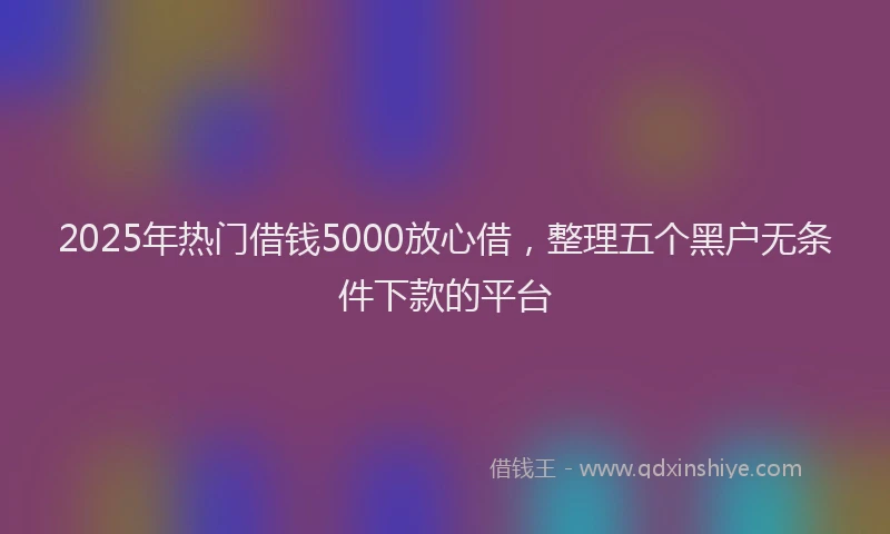 2025年热门借钱5000放心借，整理五个黑户无条件下款的平台