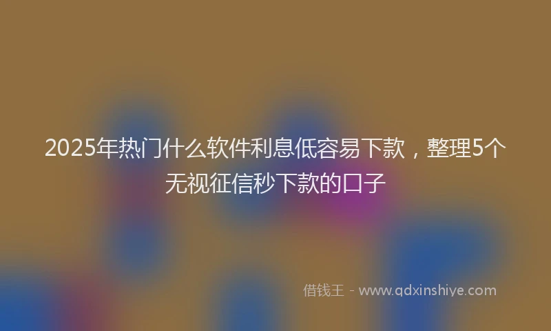 2025年热门什么软件利息低容易下款，整理5个无视征信秒下款的口子