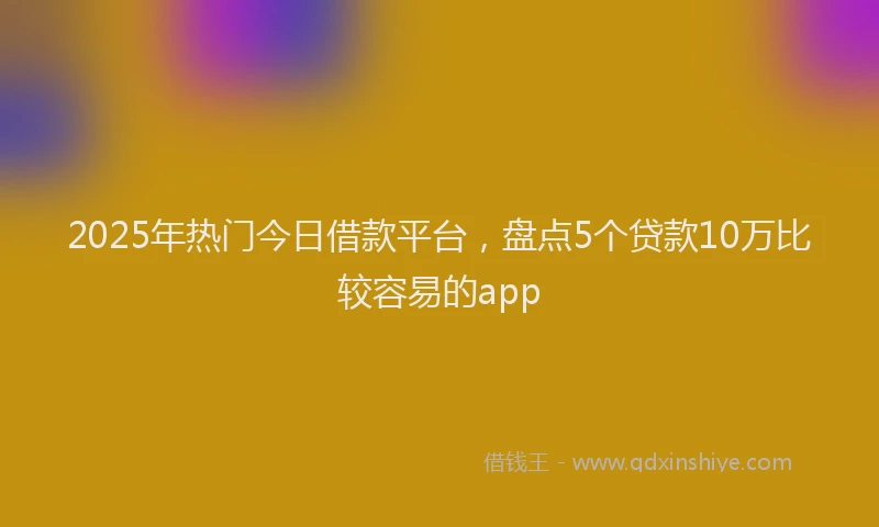2025年热门今日借款平台，盘点5个贷款10万比较容易的app
