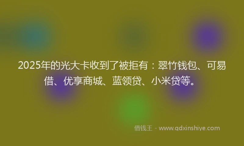2025年的光大卡收到了被拒有：翠竹钱包、可易借、优享商城、蓝领贷、小米贷等。