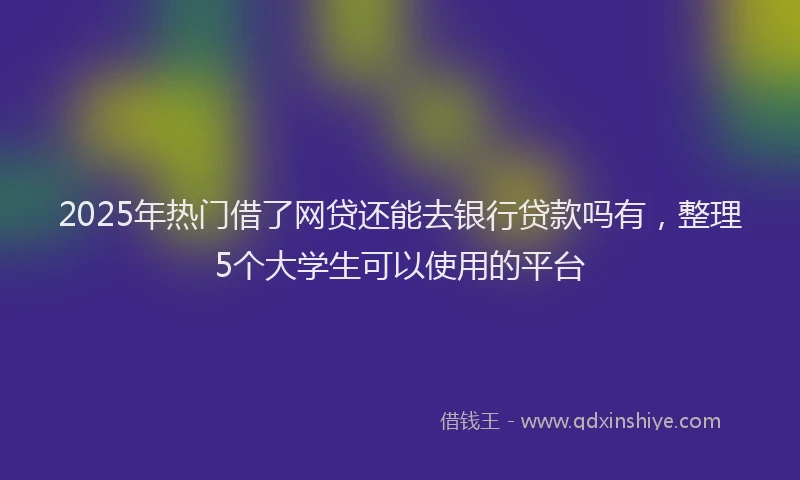 2025年热门借了网贷还能去银行贷款吗有，整理5个大学生可以使用的平台