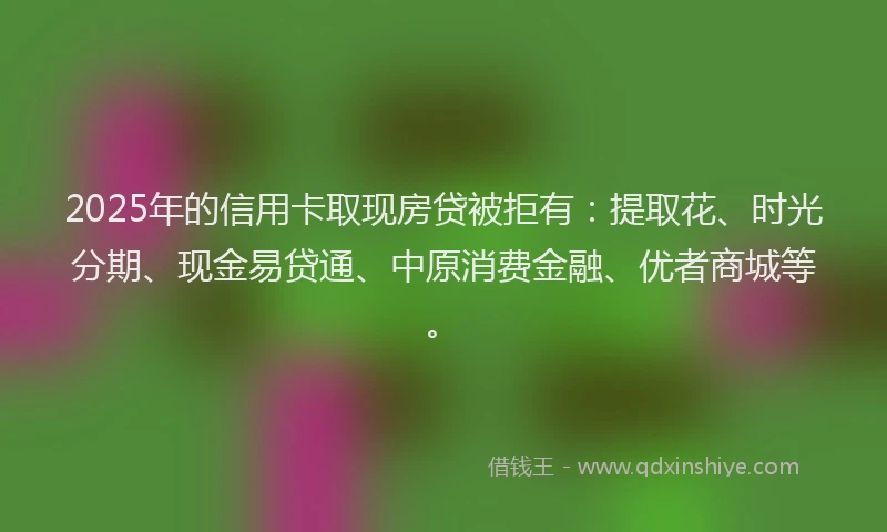 2025年的信用卡取现房贷被拒有：提取花、时光分期、现金易贷通、中原消费金融、优者商城等。
