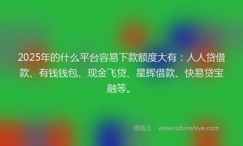 2025年的什么平台容易下款额度大有：人人贷借款、有钱钱包、现金飞贷、星辉借款、快易贷宝融等。