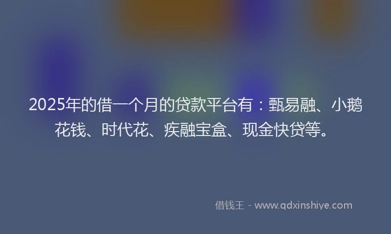 2025年的借一个月的贷款平台有：甄易融、小鹅花钱、时代花、疾融宝盒、现金快贷等。