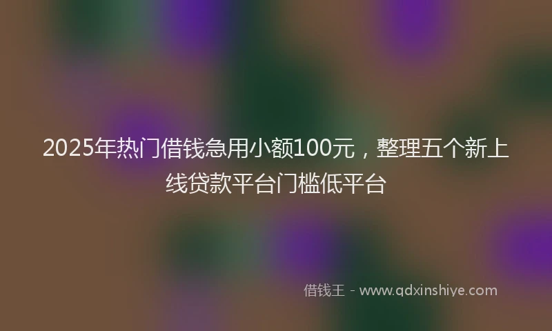 2025年热门借钱急用小额100元，整理五个新上线贷款平台门槛低平台