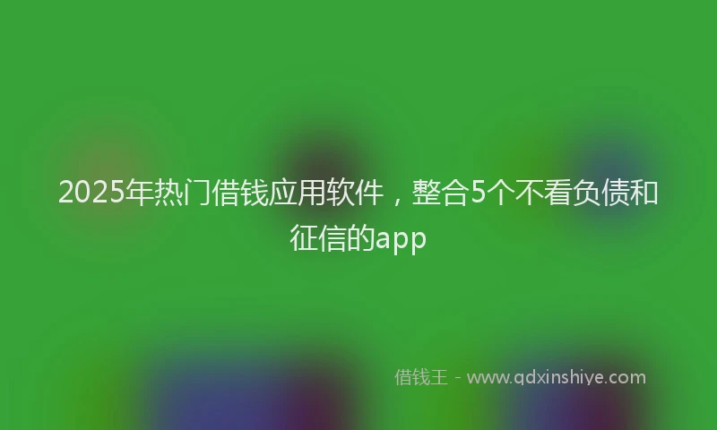 2025年热门借钱应用软件，整合5个不看负债和征信的app