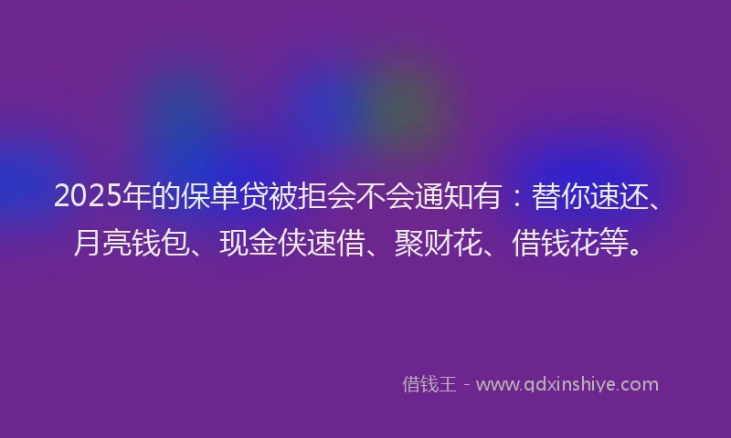 2025年的保单贷被拒会不会通知有：替你速还、月亮钱包、现金侠速借、聚财花、借钱花等。