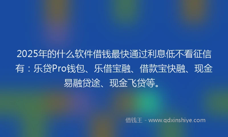 2025年的什么软件借钱最快通过利息低不看征信有:乐贷Pro钱包、乐借宝融、借款宝快融、现金易融贷途、现金飞贷等。