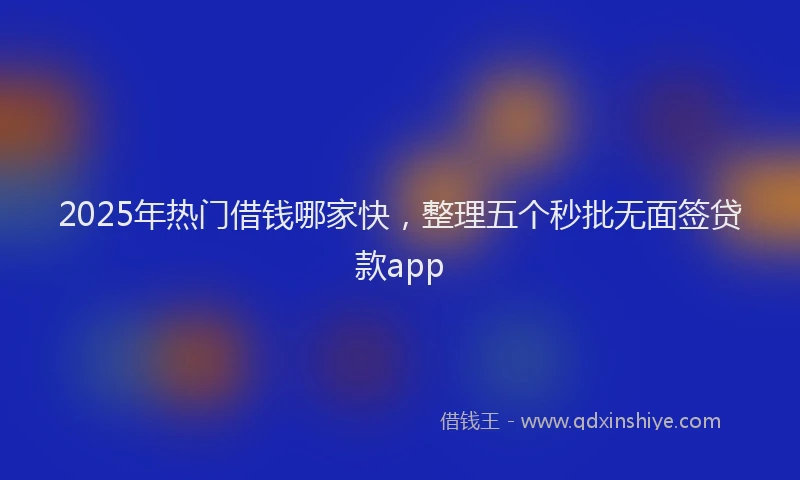 2025年热门借钱哪家快，整理五个秒批无面签贷款app