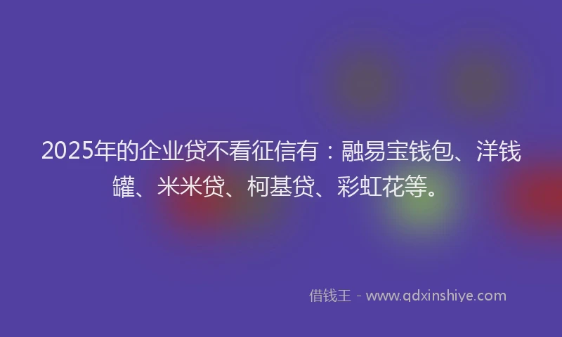 2025年的企业贷不看征信有：融易宝钱包、洋钱罐、米米贷、柯基贷、彩虹花等。