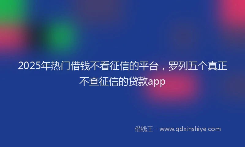 2025年热门借钱不看征信的平台，罗列五个真正不查征信的贷款app