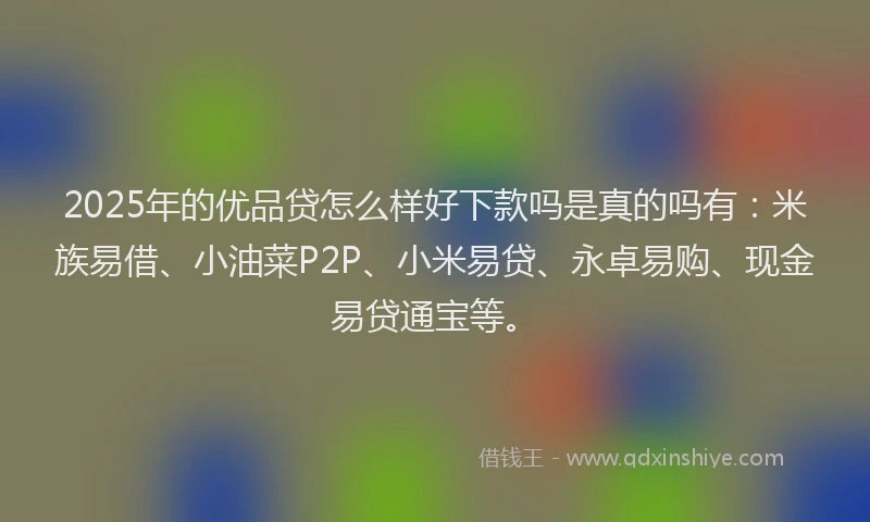2025年的优品贷怎么样好下款吗是真的吗有：米族易借、小油菜P2P、小米易贷、永卓易购、现金易贷通宝等。