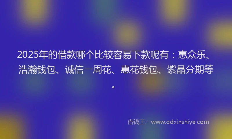 2025年的借款哪个比较容易下款呢有：惠众乐、浩瀚钱包、诚信一周花、惠花钱包、紫晶分期等。