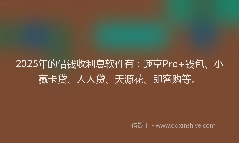 2025年的借钱收利息软件有：速享Pro+钱包、小赢卡贷、人人贷、天源花、即客购等。