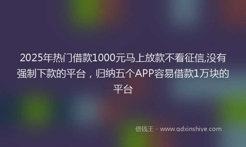 2025年热门借款1000元马上放款不看征信,没有强制下款的平台，归纳五个APP容易借款1万块的平台
