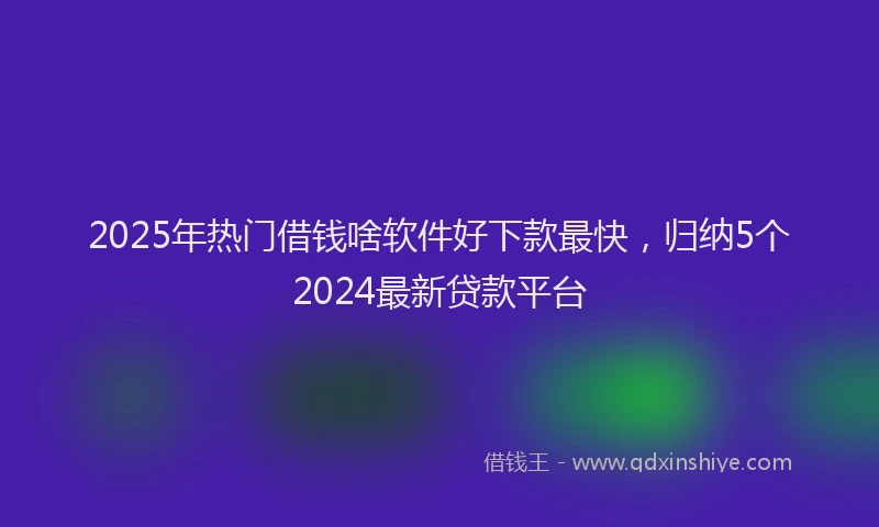2025年热门借钱啥软件好下款最快，归纳5个2024最新贷款平台
