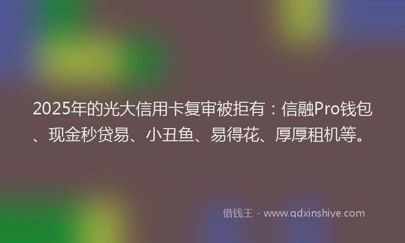 2025年的光大信用卡复审被拒有：信融Pro钱包、现金秒贷易、小丑鱼、易得花、厚厚租机等。
