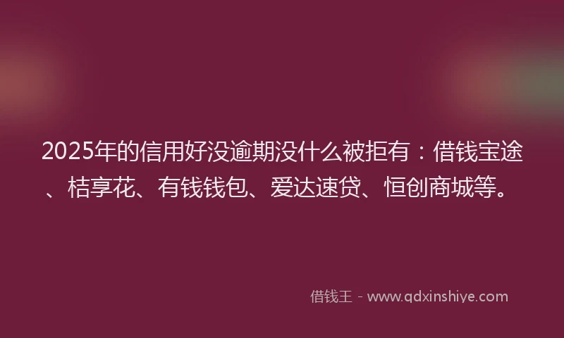 2025年的信用好没逾期没什么被拒有：借钱宝途、桔享花、有钱钱包、爱达速贷、恒创商城等。