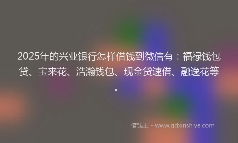 2025年的兴业银行怎样借钱到微信有：福禄钱包贷、宝来花、浩瀚钱包、现金贷速借、融逸花等。