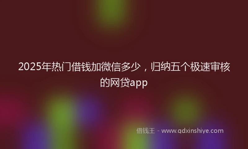 2025年热门借钱加微信多少，归纳五个极速审核的网贷app