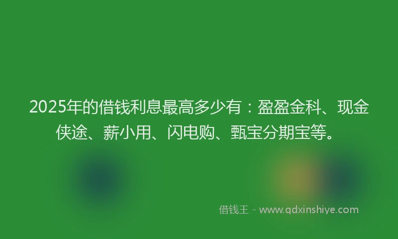2025年的借钱利息最高多少有：盈盈金科、现金侠途、薪小用、闪电购、甄宝分期宝等。