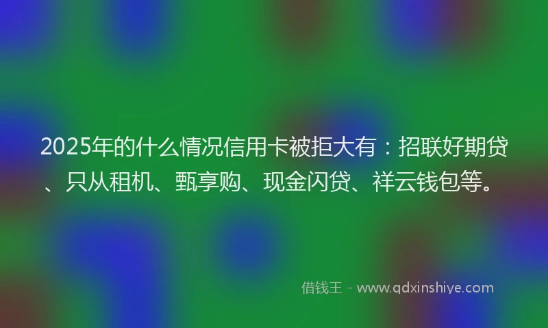 2025年的什么情况信用卡被拒大有：招联好期贷、只从租机、甄享购、现金闪贷、祥云钱包等。