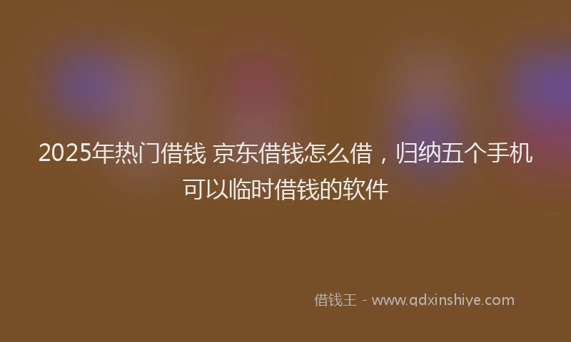2025年热门借钱 京东借钱怎么借，归纳五个手机可以临时借钱的软件